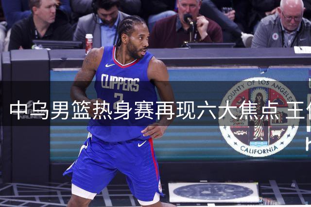 中乌男篮热身赛再现六大焦点 王俊杰表现引关注