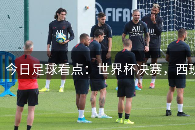 今日足球看点：世界杯决赛，西班牙VS阿根廷，斗牛士军团硬钢卫冕冠军
