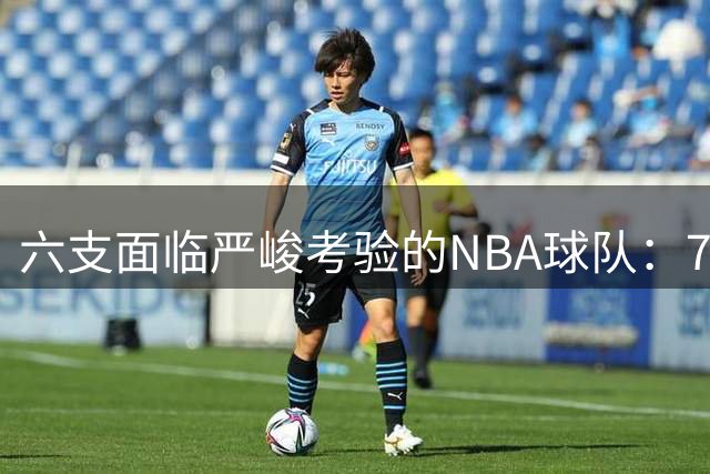 六支面临严峻考验的NBA球队：76人榜首湖人紧随其后