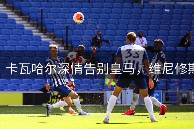 卡瓦哈尔深情告别皇马，维尼修斯社交媒体致敬传奇队友