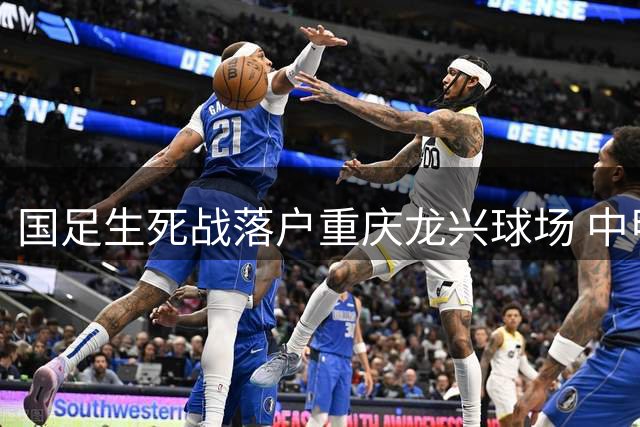 国足生死战落户重庆龙兴球场 中甲测试赛将成关键备战
