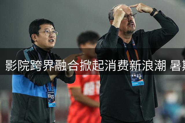 影院跨界融合掀起消费新浪潮 暑期档"电影+"模式释放文旅经济潜能