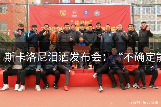 斯卡洛尼泪洒发布会：“不确定能否继续” 将履行合同至年底