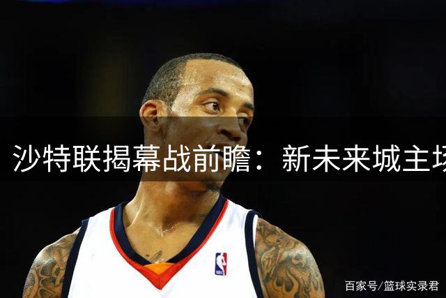 沙特联揭幕战前瞻：新未来城主场优势明显，费哈防守迎大考