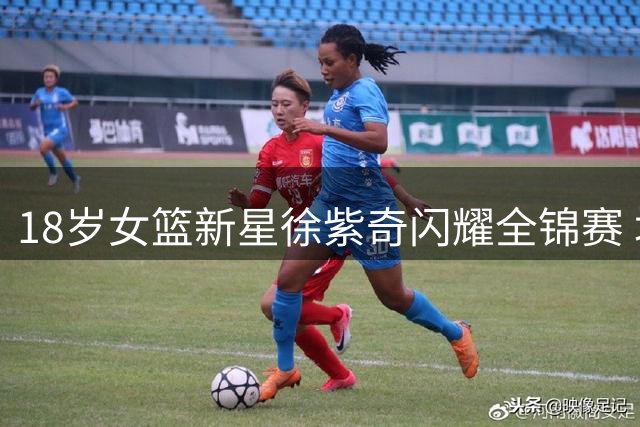 18岁女篮新星徐紫奇闪耀全锦赛 场均20+5展现全能锋线潜力