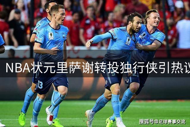 NBA状元里萨谢转投独行侠引热议：是水货标签还是重生契机？